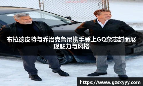 布拉德皮特与乔治克鲁尼携手登上GQ杂志封面展现魅力与风格